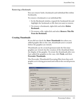 AccessData Corp.



Removing a Bookmark
                You can remove both a bookmark and individual files within
                bookmarks.
                To remove a bookmark or an individual file:
                  1 In the Bookmark window, expand the bookmark list and
                      highlight the bookmark or file that you want to remove.
                  2 To remove a bookmark, right-click and select Delete
                      Bookmark.
                  3 To remove a file, right-click and select Remove This File
                      From the Bookmark.

Creating Thumbnails
                If you did not check the Store Thumbnails box when you
                added graphic files to the case, thumbnails aren’t created
                before the graphics are viewed.
                Thumbnails can be created spontaneously the first time
                graphics are viewed, but the creation of the thumbnail slows
                the display of the graphic. To create the thumbnails after you
                have added the graphics to the case, click Tools, and then
                Prerender Thumbnails.
                The Prerender Thumbnails Processing Files form lists each
                graphic as it is being processed and reflects the overall process
                status.




                                                         Processing Evidence   131
 
