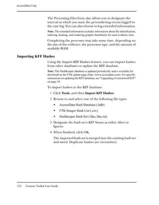 AccessData Corp.



                         The Processing Files form also allows you to designate the
                         interval at which you want the prerendering events logged to
                         the case log. You can also choose to log extended information.
                         Note: The extended information includes information about file identification,
                         indexing, hashing, and rendering graphic thumbnails for each evidence item.
                         Completing the processes may take some time, depending on
                         the size of the evidence, the processor type, and the amount of
                         available RAM.

Importing KFF Hashes
                         Using the Import KFF Hashes feature, you can import hashes
                         from other databases or update the KFF database.
                         Note: The HashKeeper database is updated periodically and is available for
                         download on the FTK update page (http://www.accessdata.com). For specific
                         instructions on updating the KFF database, see “Upgrading a Customized KFF”
                         on page 30.
                         To import hashes to the KFF database:
                           1 Click Tools, and then Import KFF Hashes.
                           2 Browse to and select one of the following file types:
                                     AccessData Hash Database (.hdb)
                                     FTK Imager Hash List (.csv)
                                     Hashkeeper Hash Set (.hke, hke.txt)
                           3 Designate the hash set’s KFF Status as either Alert or
                              Ignore.
                           4 When finished, click OK.
                              The imported hash set is merged into the existing hash set
                              and saved. Duplicate hashes are overwritten.




132    Forensic Toolkit User Guide
 
