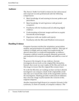 AccessData Corp.



Audience
                         The Forensic Toolkit User Guide is written for law enforcement
                         and corporate security professionals with the following
                         competencies:
                              Basic knowledge of and training in forensic policies and
                              procedures
                              Basic knowledge of and experience with personal
                              computers
                              Familiarity with the fundamentals of collecting digital
                              evidence
                              Understanding of forensic images and how to acquire
                              forensically sound images
                              Experience with case studies and reports
                              Familiarity with the Microsoft Windows environment

Handling Evidence
                         Computer forensics involves the acquisition, preservation,
                         analysis, and presentation of computer evidence. This type of
                         evidence is fragile and can easily, even inadvertently, be
                         altered, destroyed, or rendered inadmissible as evidence.
                         Computer evidence must be properly obtained, preserved,
                         and analyzed to be accepted as reliable and valid in a court of
                         law.
                         To preserve the integrity of case evidence, forensic
                         investigators do not work on the original files themselves.
                         Instead, they create an exact replica of the files and work on
                         this image to ensure that the original files remain intact.
                         To verify the files they are working on have not been altered,
                         investigators can compare a hash of the original files at the
                         time they were seized with a hash of the imaged files used in
                         the investigation. Hashing provides mathematical validation
                         that a forensic image exactly matches the contents of the
                         original computer.
                         Another important legal element in computer forensics is the
                         continuity, or chain of custody, of computer evidence. The



2      Forensic Toolkit User Guide
 
