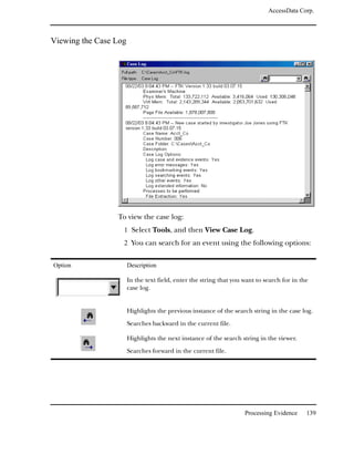 AccessData Corp.



Viewing the Case Log




                 To view the case log:
                   1 Select Tools, and then View Case Log.
                   2 You can search for an event using the following options:


Option                 Description

                       In the text field, enter the string that you want to search for in the
                       case log.


                       Highlights the previous instance of the search string in the case log.

                       Searches backward in the current file.

                       Highlights the next instance of the search string in the viewer.

                       Searches forward in the current file.




                                                                    Processing Evidence     139
 