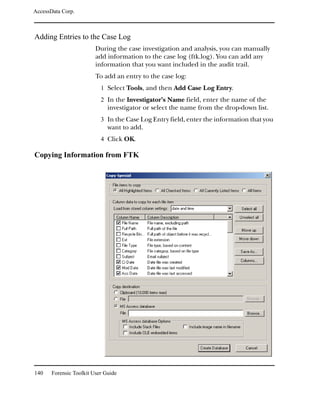 AccessData Corp.



Adding Entries to the Case Log
                         During the case investigation and analysis, you can manually
                         add information to the case log (ftk.log). You can add any
                         information that you want included in the audit trail.
                         To add an entry to the case log:
                           1 Select Tools, and then Add Case Log Entry.
                           2 In the Investigator’s Name field, enter the name of the
                              investigator or select the name from the drop-down list.
                           3 In the Case Log Entry field, enter the information that you
                              want to add.
                           4 Click OK.

Copying Information from FTK




140    Forensic Toolkit User Guide
 