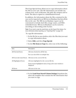 AccessData Corp.



                        The Copy Special form allows you to copy information about
                        the files in your case. The file information can include any
                        column item, such as filename, file path, file category and so
                        forth. The data is copied in a tab-delimited format.
                        In addition, the information about the files contained in the
                        case can be exported to an MS Access Database that lists all the
                        files in the case. The MS Access Database export can be
                        customized to include slack files, image names, and OLE-
                        embedded items. MS Access Databases can be sorted in
                        ascending or descending order by date.
                        Note: If you want to copy the actual items, use the Export Files feature. For
                        more information about exporting, see “Exporting Files” on page 143.
                        To copy file information:
                          1 In the file list on any window, select the files that you want
                             to copy information about.
                          2 Select Edit, and then Copy Special.
                          3 In the File Items to Copy list, select one of the following:


Item                         Description

All Checked Items            All items checked in all file lists.

                             You can check files in multiple lists.

All Currently Listed Items All items in the current file list.

All Highlighted Items        All items highlighted in the current file list.

                             Items remain highlighted only as long as the same window is
                             displayed.

All Items                    All items in the case.


                          4 In the Load from Stored Column Settings drop-down list,
                             select the template that contains the file information that
                             you want to copy.




                                                                           Processing Evidence      141
 