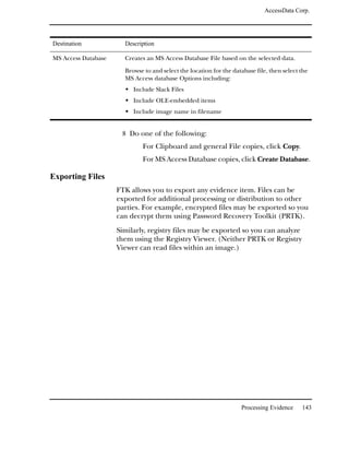 AccessData Corp.




Destination            Description

MS Access Database     Creates an MS Access Database File based on the selected data.

                       Browse to and select the location for the database file, then select the
                       MS Access database Options including:
                          Include Slack Files
                          Include OLE-embedded items
                          Include image name in filename


                      8 Do one of the following:
                             For Clipboard and general File copies, click Copy.
                             For MS Access Database copies, click Create Database.

Exporting Files
                     FTK allows you to export any evidence item. Files can be
                     exported for additional processing or distribution to other
                     parties. For example, encrypted files may be exported so you
                     can decrypt them using Password Recovery Toolkit (PRTK).
                     Similarly, registry files may be exported so you can analyze
                     them using the Registry Viewer. (Neither PRTK or Registry
                     Viewer can read files within an image.)




                                                                    Processing Evidence     143
 