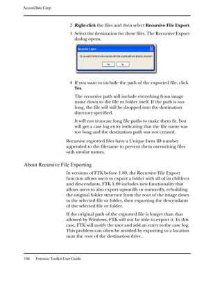 AccessData Corp.



                           2 Right-click the files and then select Recursive File Export.
                           3 Select the destination for these files. The Recursive Export
                              dialog opens.




                           4 If you want to include the path of the exported file, click
                              Yes.
                              The recursive path will include everything from image
                              name down to the file or folder itself. If the path is too
                              long, the file will still be dropped into the destination
                              directory specified.
                              It will not truncate long file paths to make them fit. You
                              will get a case log entry indicating that the file name was
                              too long and the destination path was not created.
                         Recursive exported files have a Unique Item ID number
                         appended to the filename to prevent them overwriting files
                         with similar names.

About Recursive File Exporting
                         In versions of FTK before 1.80, the Recursive File Export
                         function allows users to export a folder with all of its children
                         and descendants. FTK 1.80 includes new functionality that
                         allows users to also export upwardly or outwardly, rebuilding
                         the original folder structure from the root of the image down
                         to the selected file or folder, then exporting the descendants
                         of the selected file or folder.
                         If the original path of the exported file is longer than that
                         allowed by Windows, FTK will not be able to export it. In this
                         case, FTK will notify the user and add an entry to the case log.
                         This problem can often be avoided by exporting to a location
                         near the root of the destination drive.



146    Forensic Toolkit User Guide
 