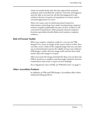 AccessData Corp.



                  chain of custody deals with who has supervised, acquired,
                  analyzed, and controlled the evidence. Forensic investigators
                  must be able to account for all that has happened to the
                  evidence between its point of acquisition or seizure and its
                  eventual appearance in court.
                  There are many cases in which personnel trained in
                  information technology have made incriminating computer
                  evidence legally inadmissible because of their reckless or ill-
                  conceived examinations. Only properly trained computer
                  forensics specialists should obtain and examine computer
                  evidence.

Role of Forensic Toolkit
                  When you acquire computer evidence, you can use FTK
                  ImagerTM to create an image of the source drives or files. You
                  can also create a hash of the original image that you can later
                  use as a benchmark to prove the validity of your case evidence.
                  FTK Imager verifies that the image hash and the drive hash
                  match when the image is created.
                  After you create the image and hash the data, you can then use
                  FTK to perform a complete and thorough computer forensic
                  examination and create a report of your findings.
                  For a big-picture view of FTK, see“FTK Overview” on page 5.

Other AccessData Products
                  In addition to FTK and FTK Imager, AccessData offers other
                  industry-leading products.




                                                                      Preface       3
 