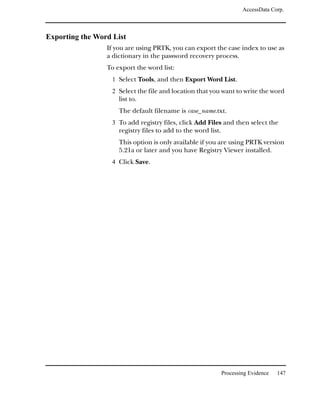 AccessData Corp.



Exporting the Word List
                 If you are using PRTK, you can export the case index to use as
                 a dictionary in the password recovery process.
                 To export the word list:
                   1 Select Tools, and then Export Word List.
                   2 Select the file and location that you want to write the word
                     list to.
                     The default filename is case_name.txt.
                   3 To add registry files, click Add Files and then select the
                     registry files to add to the word list.
                     This option is only available if you are using PRTK version
                     5.21a or later and you have Registry Viewer installed.
                   4 Click Save.




                                                               Processing Evidence   147
 