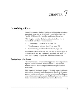 CHAPTER                 7
Searching a Case
                 Searching evidence for information pertaining to a case can be
                 one of the most crucial steps in the examination. Forensic
                 Toolkit (FTK) provides both live and indexed searches.
                 This chapter contains the information that allows you to
                 successfully search your case evidence:
                     “Conducting a Live Search” on page 149
                     “Conducting an Indexed Search” on page 154
                     “Documenting Your Search Results” on page 170
                 In addition to basic searches, you can also do several types of
                 advanced searches. See “Advanced Searching” on page 175
                 and “Data Carving” on page 181 for more information.

Conducting a Live Search
                 The live search is a time-consuming process involving an item-
                 by-item comparison with the search term. A live search is
                 flexible because it can find patterns of non-alphanumeric
                 characters.
                 Live search also supports regular expression searches. Regular
                 expressions are mathematical statements that describe a data
                 pattern such as a credit card or social security number. Regular
                 expression searches allow you to find data items that conform
                 to the pattern described by the expression. For more




                                                                              149
 