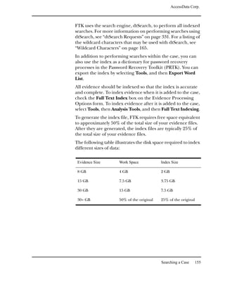 AccessData Corp.



FTK uses the search engine, dtSearch, to perform all indexed
searches. For more information on performing searches using
dtSearch, see “dtSearch Requests” on page 331. For a listing of
the wildcard characters that may be used with dtSearch, see
“Wildcard Characters” on page 165.
In addition to performing searches within the case, you can
also use the index as a dictionary for password recovery
processes in the Password Recovery Toolkit (PRTK). You can
export the index by selecting Tools, and then Export Word
List.
All evidence should be indexed so that the index is accurate
and complete. To index evidence when it is added to the case,
check the Full Text Index box on the Evidence Processing
Options form. To index evidence after it is added to the case,
select Tools, then Analysis Tools, and then Full Text Indexing.
To generate the index file, FTK requires free space equivalent
to approximately 50% of the total size of your evidence files.
After they are generated, the index files are typically 25% of
the total size of your evidence files.
The following table illustrates the disk space required to index
different sizes of data:

 Evidence Size        Work Space            Index Size

 8 GB                 4 GB                  2 GB

 15 GB                7.5 GB                3.75 GB

 30 GB                15 GB                 7.5 GB

 30+ GB               50% of the original   25% of the original




                                            Searching a Case      155
 