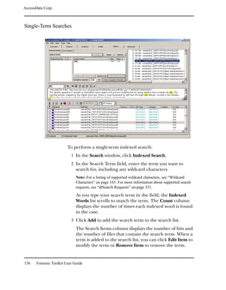 AccessData Corp.



Single-Term Searches




                         To perform a single-term indexed search:
                           1 In the Search window, click Indexed Search.
                           2 In the Search Term field, enter the term you want to
                              search for, including any wildcard characters.
                              Note: For a listing of supported wildcard characters, see “Wildcard
                              Characters” on page 165. For more information about supported search
                              requests, see “dtSearch Requests” on page 331.
                              As you type your search term in the field, the Indexed
                              Words list scrolls to match the term. The Count column
                              displays the number of times each indexed word is found
                              in the case.
                           3 Click Add to add the search term to the search list.
                              The Search Items column displays the number of hits and
                              the number of files that contain the search term. When a
                              term is added to the search list, you can click Edit Item to
                              modify the term or Remove Item to remove the term.


156    Forensic Toolkit User Guide
 