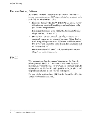 AccessData Corp.



Password Recovery Software
                         AccessData has been the leader in the field of commercial
                         software decryption since 1987. AccessData has multiple tools
                         available for password recovery:
                              Password Recovery ToolkitTM (PRTKTM) has a wide variety
                              of individual password-breaking modules that can help
                              you recover lost passwords.
                              For more information about PRTK, the AccessData Website
                              (http://www.accessdata.com).
                              Distributed Network Attack® (DNA®) provides a new
                              approach to recovering password-protected files. Rather
                              than using a single machine, DNA uses machines across
                              the network or across the world to conduct key space and
                              dictionary attacks.
                              For more information about DNA, the AccessData Website
                              (http://www.accessdata.com).

FTK 2.0
                         The most comprehensive AccessData product for forensic
                         investigation is FTK 2.0. It includes all the PRTK recovery
                         modules, a 50-client license for DNA, and a one-year upgrade
                         subscription for all of the included products. Any products and
                         upgrades purchased in that year do not expire.
                         For more information about FTK 2.0, the AccessData Website
                         (http://www.accessdata.com).




4      Forensic Toolkit User Guide
 