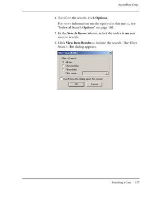 AccessData Corp.



4 To refine the search, click Options.
  For more information on the options in this menu, see
  “Indexed Search Options” on page 167.
5 In the Search Items column, select the index term you
  want to search.
6 Click View Item Results to initiate the search. The Filter
  Search Hits dialog appears.




                                         Searching a Case   157
 