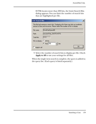 AccessData Corp.



    If FTK locates more than 200 kits, the Limit Search Hits
    dialog appears. You can limit the number of search hits
    that are highlighted per file.




 9 Select the number of search hits to display per file. Check
    Apply to All to use your settings for all files.
When the single item search is complete, the query is added to
the query list. (Each query is listed separately.)




                                              Searching a Case   159
 