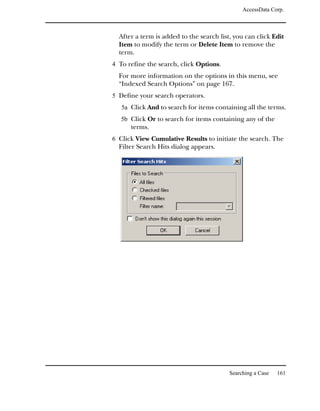 AccessData Corp.



  After a term is added to the search list, you can click Edit
  Item to modify the term or Delete Item to remove the
  term.
4 To refine the search, click Options.
  For more information on the options in this menu, see
  “Indexed Search Options” on page 167.
5 Define your search operators.
   5a Click And to search for items containing all the terms.
   5b Click Or to search for items containing any of the
      terms.
6 Click View Cumulative Results to initiate the search. The
  Filter Search Hits dialog appears.




                                          Searching a Case   161
 
