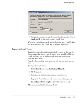 AccessData Corp.




                    9 Select the number of search hits to display per file. Check
                       Apply to All to use your settings for all files.
                  When the cumulative search is complete, the query is added to
                  the search results list. (Each query is listed separately.)

Importing Search Terms
                  In addition to individually adding index terms to the search
                  list, you can also import search terms from text files. This is a
                  quick and easy way to add multiple search terms to your
                  indexed search list.
                  Note: Text files containing search terms must only have one search term per
                  line.
                  To import search terms:
                    1 In the Search window, click Indexed Search.
                    2 Click Import.
                    3 Select the text file containing the search terms.

                       Important: The text file must only contain one search term per line.

                    4 Select Yes or No to display terms that have zero hits.
                  The terms are added to the search list.




                                                                      Searching a Case        163
 