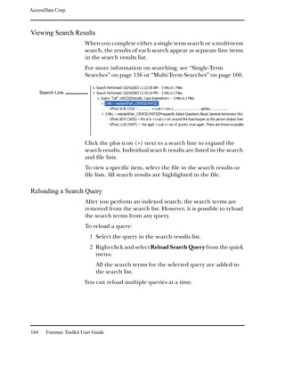AccessData Corp.



Viewing Search Results
                          When you complete either a single term search or a multi-term
                          search, the results of each search appear as separate line items
                          in the search results list.
                          For more information on searching, see “Single-Term
                          Searches” on page 156 or “Multi-Term Searches” on page 160.

      Search Line




                          Click the plus icon (+) next to a search line to expand the
                          search results. Individual search results are listed in the search
                          and file lists.
                          To view a specific item, select the file in the search results or
                          file lists. All search results are highlighted in the file.

Reloading a Search Query
                          After you perform an indexed search, the search terms are
                          removed from the search list. However, it is possible to reload
                          the search terms from any query.
                          To reload a query:
                            1 Select the query in the search results list.
                            2 Right-click and select Reload Search Query from the quick
                               menu.
                               All the search terms for the selected query are added to
                               the search list.
                          You can reload multiple queries at a time.




164     Forensic Toolkit User Guide
 
