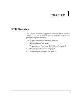 CHAPTER               1
FTK Overview
         This chapter provides a big-picture overview of how Forensic
         Toolkit (FTK) can be used to acquire, preserve, analyze, and
         present computer evidence.
         The chapter contains the following sections:
             “The Big Picture” on page 6
             “Acquiring and Preserving the Evidence” on page 7
             “Analyzing the Evidence” on page 8
             “Presenting the Evidence” on page 10




                                                                        5
 
