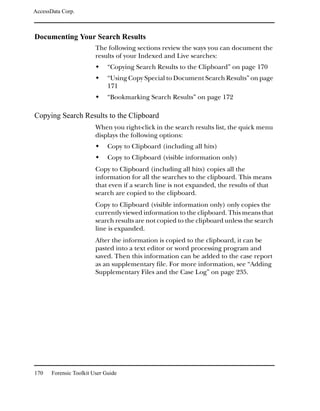 AccessData Corp.



Documenting Your Search Results
                         The following sections review the ways you can document the
                         results of your Indexed and Live searches:
                              “Copying Search Results to the Clipboard” on page 170
                              “Using Copy Special to Document Search Results” on page
                              171
                              “Bookmarking Search Results” on page 172

Copying Search Results to the Clipboard
                         When you right-click in the search results list, the quick menu
                         displays the following options:
                              Copy to Clipboard (including all hits)
                              Copy to Clipboard (visible information only)
                         Copy to Clipboard (including all hits) copies all the
                         information for all the searches to the clipboard. This means
                         that even if a search line is not expanded, the results of that
                         search are copied to the clipboard.
                         Copy to Clipboard (visible information only) only copies the
                         currently viewed information to the clipboard. This means that
                         search results are not copied to the clipboard unless the search
                         line is expanded.
                         After the information is copied to the clipboard, it can be
                         pasted into a text editor or word processing program and
                         saved. Then this information can be added to the case report
                         as an supplementary file. For more information, see “Adding
                         Supplementary Files and the Case Log” on page 235.




170    Forensic Toolkit User Guide
 