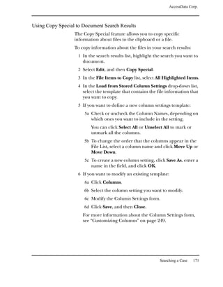 AccessData Corp.



Using Copy Special to Document Search Results
                  The Copy Special feature allows you to copy specific
                  information about files to the clipboard or a file.
                  To copy information about the files in your search results:
                   1 In the search results list, highlight the search you want to
                      document.
                   2 Select Edit, and then Copy Special.
                   3 In the File Items to Copy list, select All Highlighted Items.
                   4 In the Load from Stored Column Settings drop-down list,
                      select the template that contains the file information that
                      you want to copy.
                   5 If you want to define a new column settings template:
                       5a Check or uncheck the Column Names, depending on
                          which ones you want to include in the setting.
                          You can click Select All or Unselect All to mark or
                          unmark all the columns.
                       5b To change the order that the columns appear in the
                          File List, select a column name and click Move Up or
                          Move Down.
                       5c To create a new column setting, click Save As, enter a
                          name in the field, and click OK.
                   6 If you want to modify an existing template:
                       6a Click Columns.
                       6b Select the column setting you want to modify.
                       6c Modify the Column Settings form.
                       6d Click Save, and then Close.
                      For more information about the Column Settings form,
                      see “Customizing Columns” on page 249.




                                                             Searching a Case   171
 
