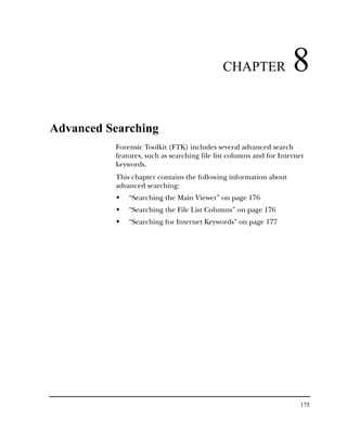 CHAPTER                8
Advanced Searching
          Forensic Toolkit (FTK) includes several advanced search
          features, such as searching file list columns and for Internet
          keywords.
          This chapter contains the following information about
          advanced searching:
              “Searching the Main Viewer” on page 176
              “Searching the File List Columns” on page 176
              “Searching for Internet Keywords” on page 177




                                                                      175
 