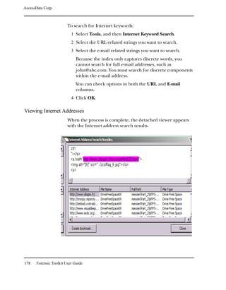 AccessData Corp.



                         To search for Internet keywords:
                           1 Select Tools, and then Internet Keyword Search.
                           2 Select the URL-related strings you want to search.
                           3 Select the e-mail related strings you want to search.
                              Because the index only captures discrete words, you
                              cannot search for full e-mail addresses, such as
                              john@abc.com. You must search for discrete components
                              within the e-mail address.
                              You can check options in both the URL and E-mail
                              columns.
                           4 Click OK.

Viewing Internet Addresses
                         When the process is complete, the detached viewer appears
                         with the Internet address search results.




178    Forensic Toolkit User Guide
 