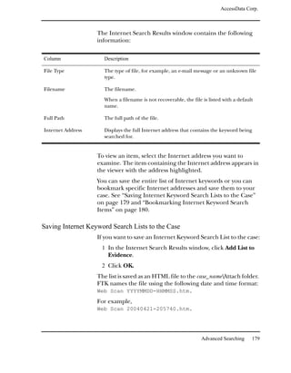 AccessData Corp.



                   The Internet Search Results window contains the following
                   information:

Column               Description

File Type            The type of file, for example, an e-mail message or an unknown file
                     type.

Filename             The filename.

                     When a filename is not recoverable, the file is listed with a default
                     name.

Full Path            The full path of the file.

Internet Address     Displays the full Internet address that contains the keyword being
                     searched for.


                   To view an item, select the Internet address you want to
                   examine. The item containing the Internet address appears in
                   the viewer with the address highlighted.
                   You can save the entire list of Internet keywords or you can
                   bookmark specific Internet addresses and save them to your
                   case. See “Saving Internet Keyword Search Lists to the Case”
                   on page 179 and “Bookmarking Internet Keyword Search
                   Items” on page 180.

Saving Internet Keyword Search Lists to the Case
                   If you want to save an Internet Keyword Search List to the case:
                    1 In the Internet Search Results window, click Add List to
                       Evidence.
                    2 Click OK.
                   The list is saved as an HTML file to the case_nameAttach folder.
                   FTK names the file using the following date and time format:
                   Web Scan YYYYMMDD-HHMMSS.htm.
                   For example,
                   Web Scan 20040421-205740.htm.




                                                                  Advanced Searching     179
 