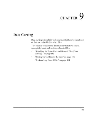 CHAPTER                 9
Data Carving
           Data carving is the ability to locate files that have been deleted
           or that are embedded in other files.
           This chapter contains the information that allows you to
           successfully locate deleted or embedded files:
               “Searching for Embedded and Deleted Files (Data
               Carving)” on page 182
               “Adding Carved Files to the Case” on page 186
               “Bookmarking Carved Files” on page 187




                                                                          181
 