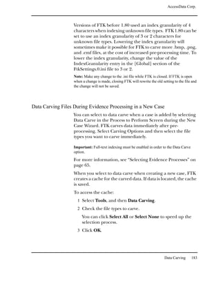 AccessData Corp.



                  Versions of FTK before 1.80 used an index granularity of 4
                  characters when indexing unknown file types. FTK 1.80 can be
                  set to use an index granularity of 3 or 2 characters for
                  unknown file types. Lowering the index granularity will
                  sometimes make it possible for FTK to carve more .bmp, .png,
                  and .emf files, at the cost of increased pre-processing time. To
                  lower the index granularity, change the value of the
                  IndexGranularity entry in the [Global] section of the
                  FtkSettings.0.ini file to 3 or 2.
                  Note: Make any change to the .ini file while FTK is closed. If FTK is open
                  when a change is made, closing FTK will rewrite the old setting to the file and
                  the change will not be saved.




Data Carving Files During Evidence Processing in a New Case
                  You can select to data carve when a case is added by selecting
                  Data Carve in the Process to Perform Screen during the New
                  Case Wizard. FTK carves data immediately after pre-
                  processing. Select Carving Options and then select the file
                  types you want to carve immediately.

                  Important: Full-text indexing must be enabled in order to the Data Carve
                  option.
                  For more information, see “Selecting Evidence Processes” on
                  page 65.
                  When you select to data carve when creating a new case, FTK
                  creates a cache for the carved data. If data is located, the cache
                  is saved.
                  To access the cache:
                    1 Select Tools, and then Data Carving.
                    2 Check the file types to carve.
                       You can click Select All or Select None to speed up the
                       selection process.
                    3 Click OK.




                                                                            Data Carving     183
 