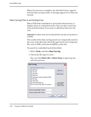AccessData Corp.



                         When the process is complete, the detached viewer appears
                         with the data carving results. A message appears if no data was
                         located.

Data Carving Files in an Existing Case
                         When FTK finds embedded or previously deleted items, it
                         displays them in a detached viewer. You can then review the
                         items and determine if you want to add them back into the
                         case.

                         Important: Evidence items must be indexed before the data carving feature is
                         available.
                         The results of the data carving search are temporarily saved in
                         the case cache directory. Each file type has its own temporary
                         file, such as PDF_cache.dat and JPEG_cache.dat.
                         To search for embedded and deleted files:
                           1 Select Tools, and then Data Carving.
                           2 Check the file types to carve.
                              You can click Select All or Select None to speed up the
                              selection process.




184    Forensic Toolkit User Guide
 