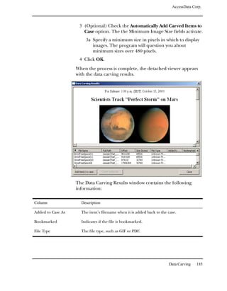 AccessData Corp.



                    3 (Optional) Check the Automatically Add Carved Items to
                      Case option. The the Minimum Image Size fields activate.
                       3a Specify a minimum size in pixels in which to display
                           images. The program will question you about
                           minimum sizes over 480 pixels.
                    4 Click OK.

                   When the process is complete, the detached viewer appears
                   with the data carving results.




                   The Data Carving Results window contains the following
                   information:

Column               Description

Added to Case As     The item’s filename when it is added back to the case.

Bookmarked           Indicates if the file is bookmarked.

File Type            The file type, such as GIF or PDF.




                                                                      Data Carving   185
 