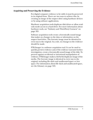 AccessData Corp.



Acquiring and Preserving the Evidence
                 For digital computer evidence to be valid, it must be preserved
                 in its original form. There are two ways to achieve this: by
                 creating an image of the suspect drive using hardware devices
                 or by using software applications.
                 Hardware acquisition tools duplicate disk drives or allow read-
                 only mode access to a hard drive. For more information about
                 hardware tools, see “Industry and Third-Party Contacts” on
                 page 321.
                 Software acquisition tools create a forensically sound image
                 that makes no changes to the data or information on the
                 suspect hard drive. The forensic image must be identical in
                 every way to the original. As a rule, no changes to the evidence
                 should be made.
                 FTK Imager is a software acquisition tool. It can be used to
                 quickly preview evidence and, if the evidence warrants further
                 investigation, create a forensically sound image of the disk. To
                 prevent against accidental or intentional manipulation of
                 evidence, FTK Imager makes a bit-by-bit duplicate image of the
                 media. The forensic image is identical in every way to the
                 original, including file slack and unallocated space or free
                 space. For information about file slack and unallocated space,
                 see the Glossary on page 343.




                                                              FTK Overview      7
 