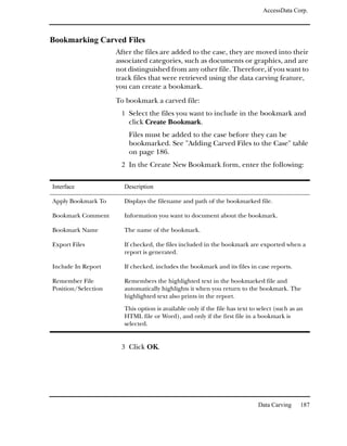 AccessData Corp.



Bookmarking Carved Files
                     After the files are added to the case, they are moved into their
                     associated categories, such as documents or graphics, and are
                     not distinguished from any other file. Therefore, if you want to
                     track files that were retrieved using the data carving feature,
                     you can create a bookmark.
                     To bookmark a carved file:
                      1 Select the files you want to include in the bookmark and
                         click Create Bookmark.
                         Files must be added to the case before they can be
                         bookmarked. See "Adding Carved Files to the Case" table
                         on page 186.
                      2 In the Create New Bookmark form, enter the following:


Interface              Description

Apply Bookmark To      Displays the filename and path of the bookmarked file.

Bookmark Comment       Information you want to document about the bookmark.

Bookmark Name          The name of the bookmark.

Export Files           If checked, the files included in the bookmark are exported when a
                       report is generated.

Include In Report      If checked, includes the bookmark and its files in case reports.

Remember File          Remembers the highlighted text in the bookmarked file and
Position/Selection     automatically highlights it when you return to the bookmark. The
                       highlighted text also prints in the report.

                       This option is available only if the file has text to select (such as an
                       HTML file or Word), and only if the first file in a bookmark is
                       selected.


                      3 Click OK.




                                                                            Data Carving     187
 