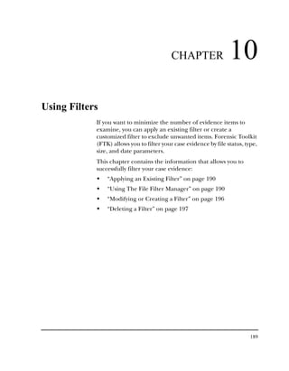 CHAPTER                 10
Using Filters
            If you want to minimize the number of evidence items to
            examine, you can apply an existing filter or create a
            customized filter to exclude unwanted items. Forensic Toolkit
            (FTK) allows you to filter your case evidence by file status, type,
            size, and date parameters.
            This chapter contains the information that allows you to
            successfully filter your case evidence:
                “Applying an Existing Filter” on page 190
                “Using The File Filter Manager” on page 190
                “Modifying or Creating a Filter” on page 196
                “Deleting a Filter” on page 197




                                                                            189
 