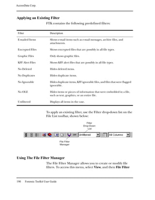 AccessData Corp.



Applying an Existing Filter
                            FTK contains the following predefined filters:


 Filter                        Description

 E-mailed Items                Shows e-mail items such as e-mail messages, archive files, and
                               attachments.

 Encrypted Files               Shows encrypted files that are possibly in all file types.

 Graphic Files                 Only shows graphic files.

 KFF Alert Files               Shows KFF alert files that are possibly in all file types.

 No Deleted                    Hides deleted items.

 No Duplicates                 Hides duplicate items.

 No Ignorable                  Hides duplicate items, KFF ignorable files, and files that were flagged
                               ignorable.

 No OLE                        Hides items or pieces of information that were embedded in a file,
                               such as text, graphics, or an entire file.

 Unfiltered                    Displays all items in the case.


                            To apply an existing filter, use the Filter drop-down list on the
                            File List toolbar, shown below:

                                                                Filter
                                                             Drop-Down
                                                                 List




                                        File Filter
                                        Manager




Using The File Filter Manager
                            The File Filter Manager allows you to create or modify file
                            filters. To access this menu, select View, and then File Filter



190       Forensic Toolkit User Guide
 