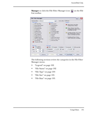 AccessData Corp.



Manager or click the File Filter Manager icon        on the File
List toolbar.




The following sections review the categories in the File Filter
Manager menu:
    “Legend” on page 192
    “File Status” on page 192
    “File Type” on page 193
    “File Size” on page 195
    “File Date” on page 195




                                                Using Filters   191
 