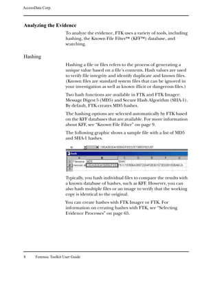 AccessData Corp.



Analyzing the Evidence
                         To analyze the evidence, FTK uses a variety of tools, including
                         hashing, the Known File FilterTM (KFFTM) database, and
                         searching.

Hashing
                         Hashing a file or files refers to the process of generating a
                         unique value based on a file’s contents. Hash values are used
                         to verify file integrity and identify duplicate and known files.
                         (Known files are standard system files that can be ignored in
                         your investigation as well as known illicit or dangerous files.)
                         Two hash functions are available in FTK and FTK Imager:
                         Message Digest 5 (MD5) and Secure Hash Algorithm (SHA-1).
                         By default, FTK creates MD5 hashes.
                         The hashing options are selected automatically by FTK based
                         on the KFF databases that are available. For more information
                         about KFF, see “Known File Filter” on page 9.
                         The following graphic shows a sample file with a list of MD5
                         and SHA-1 hashes.




                         Typically, you hash individual files to compare the results with
                         a known database of hashes, such as KFF. However, you can
                         also hash multiple files or an image to verify that the working
                         copy is identical to the original.
                         You can create hashes with FTK Imager or FTK. For
                         information on creating hashes with FTK, see “Selecting
                         Evidence Processes” on page 65.




8      Forensic Toolkit User Guide
 