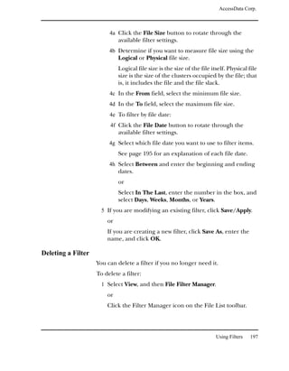 AccessData Corp.



                         4a Click the File Size button to rotate through the
                             available filter settings.
                         4b Determine if you want to measure file size using the
                             Logical or Physical file size.
                             Logical file size is the size of the file itself. Physical file
                             size is the size of the clusters occupied by the file; that
                             is, it includes the file and the file slack.
                         4c In the From field, select the minimum file size.
                         4d In the To field, select the maximum file size.
                         4e To filter by file date:
                         4f Click the File Date button to rotate through the
                             available filter settings.
                         4g Select which file date you want to use to filter items.
                             See page 195 for an explanation of each file date.
                         4h Select Between and enter the beginning and ending
                             dates.
                             or
                             Select In The Last, enter the number in the box, and
                             select Days, Weeks, Months, or Years.
                      5 If you are modifying an existing filter, click Save/Apply.
                        or
                        If you are creating a new filter, click Save As, enter the
                        name, and click OK.

Deleting a Filter
                    You can delete a filter if you no longer need it.
                    To delete a filter:
                      1 Select View, and then File Filter Manager.
                        or
                        Click the Filter Manager icon on the File List toolbar.




                                                                         Using Filters   197
 