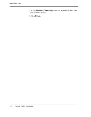 AccessData Corp.



                           2 In the Selected Filter drop-down list, select the filter that
                              you want to delete.
                           3 Click Delete.




198    Forensic Toolkit User Guide
 