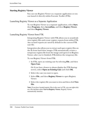 AccessData Corp.



Starting Registry Viewer
                         You can run Registry Viewer as a separate application or you
                         can launch it directly within Forensic Toolkit (FTK).

Launching Registry Viewer as a Separate Application
                         To run Registry Viewer as a separate application, select Start,
                         then Programs, then AccessData, and then Registry Viewer,
                         and then Registry Viewer.

Launching Registry Viewer from FTK
                         Integrating Registry Viewer with FTK allows you to seamlessly
                         view registry files and create registry reports from within FTK.
                         Any created reports are saved by default in the current FTK
                         case file.
                         Integration also allows you to extract and open registry files on
                         the fly from hard drive images. FTK automatically creates a
                         temporary registry file from the image and opens it in Registry
                         Viewer; after you’re finished, FTK deletes the temporary file.
                         To run Registry Viewer from FTK:
                           1 In FTK, open an existing case by selecting File, and then
                              Open Case.
                              Or if you have chosen to always display the FTK Startup
                              screen, select Open an Existing Case and click OK.
                           2 Select the case you want to open.
                           3 Select File, and then Registry Viewer to open Registry
                              Viewer.
                           4 Select the registry file you want to view and then click View
                              File.
                         Note: If you have located registry files in the case in FTK, you can right-click
                         on a file and then select View in Registry Viewer. Registry Viewer
                         automatically launches.




200    Forensic Toolkit User Guide
 