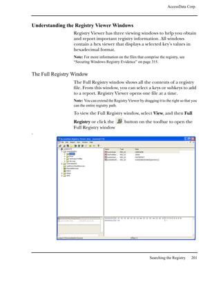 AccessData Corp.



Understanding the Registry Viewer Windows
                 Registry Viewer has three viewing windows to help you obtain
                 and report important registry information. All windows
                 contain a hex viewer that displays a selected key’s values in
                 hexadecimal format.
                 Note: For more information on the files that comprise the registry, see
                 “Securing Windows Registry Evidence” on page 315.


The Full Registry Window
                 The Full Registry window shows all the contents of a registry
                 file. From this window, you can select a keys or subkeys to add
                 to a report. Registry Viewer opens one file at a time.
                 Note: You can extend the Registry Viewer by dragging it to the right so that you
                 can the entire registry path.

                 To view the Full Registry window, select View, and then Full
                 Registry or click the           button on the toolbar to open the
                 Full Registry window
.




                                                                  Searching the Registry     201
 