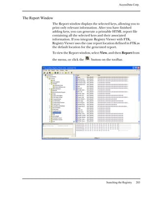 AccessData Corp.



The Report Window
                The Report window displays the selected keys, allowing you to
                print only relevant information. After you have finished
                adding keys, you can generate a printable HTML report file
                containing all the selected keys and their associated
                information. If you integrate Registry Viewer with FTK,
                Registry Viewer uses the case report location defined in FTK as
                the default location for the generated report.
                To view the Report window, select View, and then Report from

                the menu, or click the      button on the toolbar.




                                                      Searching the Registry   203
 
