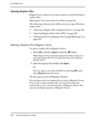 AccessData Corp.



Opening Registry Files
                         Registry Viewer allows you to open and view archived Windows
                         registry files.
                         Note: Registry Viewer cannot open active Windows registry files.

                         The following sections review different ways to open Windows
                         registry files:
                              “Opening a Registry File in Registry Viewer” on page 204
                              “Opening Registry Files within FTK” on page 205
                              “Obtaining Protected Registry Files Using FTK Imager” on
                              page 205

Opening a Registry File in Registry Viewer
                         To open a registry file in Registry Viewer:
                          1. Select File, and then Open or click the              button.
                              Note: Registry Viewer cannot open registry files within an image. You
                              must export registry files from an image before they can be opened in
                              Registry Viewer.
                          2. Select the registry file and then click Open.
                              Or
                              You can open a recently used file by selecting File, and
                              then filename from the menu.
                         The file opens in the Full Registry Window.
                         You can open only one registry file at a time in Registry Viewer.
                         If you want to open another file, you must first close the
                         current file or run a second instance of Registry Viewer. You
                         can run multiple instances of Registry Viewer.




204    Forensic Toolkit User Guide
 