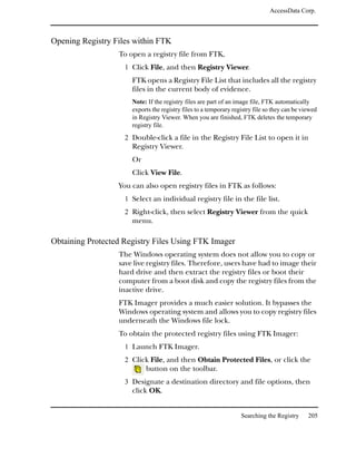 AccessData Corp.



Opening Registry Files within FTK
                  To open a registry file from FTK,
                    1 Click File, and then Registry Viewer.
                      FTK opens a Registry File List that includes all the registry
                      files in the current body of evidence.
                      Note: If the registry files are part of an image file, FTK automatically
                      exports the registry files to a temporary registry file so they can be viewed
                      in Registry Viewer. When you are finished, FTK deletes the temporary
                      registry file.
                    2 Double-click a file in the Registry File List to open it in
                      Registry Viewer.
                      Or
                      Click View File.
                  You can also open registry files in FTK as follows:
                    1 Select an individual registry file in the file list.
                    2 Right-click, then select Registry Viewer from the quick
                      menu.

Obtaining Protected Registry Files Using FTK Imager
                  The Windows operating system does not allow you to copy or
                  save live registry files. Therefore, users have had to image their
                  hard drive and then extract the registry files or boot their
                  computer from a boot disk and copy the registry files from the
                  inactive drive.
                  FTK Imager provides a much easier solution. It bypasses the
                  Windows operating system and allows you to copy registry files
                  underneath the Windows file lock.
                  To obtain the protected registry files using FTK Imager:
                    1 Launch FTK Imager.
                    2 Click File, and then Obtain Protected Files, or click the
                           button on the toolbar.
                    3 Designate a destination directory and file options, then
                      click OK.


                                                                   Searching the Registry      205
 
