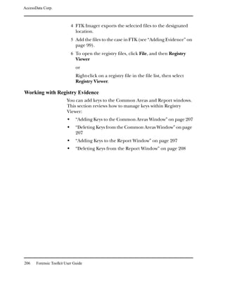 AccessData Corp.



                           4 FTK Imager exports the selected files to the designated
                              location.
                           5 Add the files to the case in FTK (see “Adding Evidence” on
                              page 99).
                           6 To open the registry files, click File, and then Registry
                              Viewer
                              or
                              Right-click on a registry file in the file list, then select
                              Registry Viewer.

Working with Registry Evidence
                         You can add keys to the Common Areas and Report windows.
                         This section reviews how to manage keys within Registry
                         Viewer:
                              “Adding Keys to the Common Areas Window” on page 207
                              “Deleting Keys from the Common Areas Window” on page
                              207
                              “Adding Keys to the Report Window” on page 207
                              “Deleting Keys from the Report Window” on page 208




206    Forensic Toolkit User Guide
 