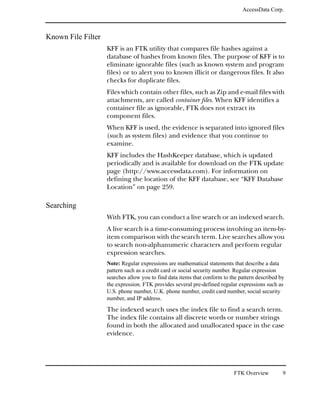 AccessData Corp.



Known File Filter
                    KFF is an FTK utility that compares file hashes against a
                    database of hashes from known files. The purpose of KFF is to
                    eliminate ignorable files (such as known system and program
                    files) or to alert you to known illicit or dangerous files. It also
                    checks for duplicate files.
                    Files which contain other files, such as Zip and e-mail files with
                    attachments, are called container files. When KFF identifies a
                    container file as ignorable, FTK does not extract its
                    component files.
                    When KFF is used, the evidence is separated into ignored files
                    (such as system files) and evidence that you continue to
                    examine.
                    KFF includes the HashKeeper database, which is updated
                    periodically and is available for download on the FTK update
                    page (http://www.accessdata.com). For information on
                    defining the location of the KFF database, see “KFF Database
                    Location” on page 259.

Searching
                    With FTK, you can conduct a live search or an indexed search.
                    A live search is a time-consuming process involving an item-by-
                    item comparison with the search term. Live searches allow you
                    to search non-alphanumeric characters and perform regular
                    expression searches.
                    Note: Regular expressions are mathematical statements that describe a data
                    pattern such as a credit card or social security number. Regular expression
                    searches allow you to find data items that conform to the pattern described by
                    the expression. FTK provides several pre-defined regular expressions such as
                    U.S. phone number, U.K. phone number, credit card number, social security
                    number, and IP address.
                    The indexed search uses the index file to find a search term.
                    The index file contains all discrete words or number strings
                    found in both the allocated and unallocated space in the case
                    evidence.




                                                                           FTK Overview          9
 