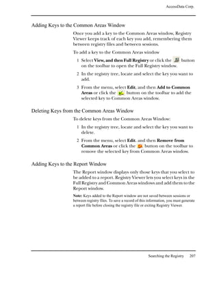 AccessData Corp.



Adding Keys to the Common Areas Window
                 Once you add a key to the Common Areas window, Registry
                 Viewer keeps track of each key you add, remembering them
                 between registry files and between sessions.
                 To add a key to the Common Areas window
                   1 Select View, and then Full Registry or click the                  button
                      on the toolbar to open the Full Registry window.
                   2 In the registry tree, locate and select the key you want to
                      add.
                   3 From the menu, select Edit, and then Add to Common
                      Areas or click the   button on the toolbar to add the
                      selected key to Common Areas window.

Deleting Keys from the Common Areas Window
                 To delete keys from the Common Areas Window:
                   1 In the registry tree, locate and select the key you want to
                      delete.
                   2 From the menu, select Edit. and then Remove from
                      Common Areas or click the     button on the toolbar to
                      remove the selected key from Common Areas window.

Adding Keys to the Report Window
                 The Report window displays only those keys that you select to
                 be added to a report. Registry Viewer lets you select keys in the
                 Full Registry and Common Areas windows and add them to the
                 Report window.
                 Note: Keys added to the Report window are not saved between sessions or
                 between registry files. To save a record of this information, you must generate
                 a report file before closing the registry file or exiting Registry Viewer.




                                                                 Searching the Registry     207
 