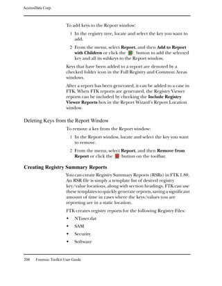 AccessData Corp.



                         To add keys to the Report window:
                           1 In the registry tree, locate and select the key you want to
                              add.
                           2 From the menu, select Report, and then Add to Report
                              with Children or click the      button to add the selected
                              key and all its subkeys to the Report window.
                         Keys that have been added to a report are denoted by a
                         checked folder icon in the Full Registry and Common Areas
                         windows.
                         After a report has been generated, it can be added to a case in
                         FTK. When FTK reports are generated, the Registry Viewer
                         reports can be included by checking the Include Registry
                         Viewer Reports box in the Report Wizard’s Report Location
                         window.

Deleting Keys from the Report Window
                         To remove a key from the Report window:
                           1 In the Report window, locate and select the key you want
                              to remove.
                           2 From the menu, select Report, and then Remove from
                              Report or click the     button on the toolbar.

Creating Registry Summary Reports
                         You can create Registry Summary Reports (RSRs) in FTK 1.80.
                         An RSR file is simply a template list of desired registry
                         key/value locations, along with section headings. FTK can use
                         these templates to quickly generate reports, saving a significant
                         amount of time in cases where the keys/values you are
                         reporting are in a static location.
                         FTK creates registry reports for the following Registry Files:
                              NTuser.dat
                              SAM
                              Security
                              Software


208    Forensic Toolkit User Guide
 
