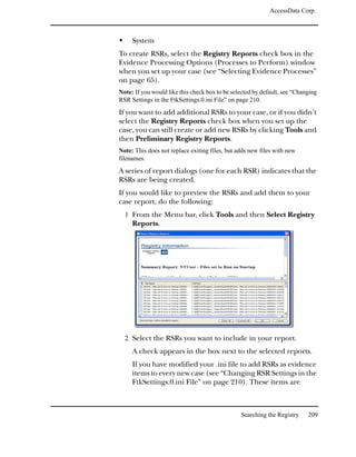 AccessData Corp.



     System
To create RSRs, select the Registry Reports check box in the
Evidence Processing Options (Processes to Perform) window
when you set up your case (see “Selecting Evidence Processes”
on page 65).
Note: If you would like this check box to be selected by default, see “Changing
RSR Settings in the FtkSettings.0.ini File” on page 210.

If you want to add additional RSRs to your case, or if you didn’t
select the Registry Reports check box when you set up the
case, you can still create or add new RSRs by clicking Tools and
then Preliminary Registry Reports.
Note: This does not replace exiting files, but adds new files with new
filenames.
A series of report dialogs (one for each RSR) indicates that the
RSRs are being created.
If you would like to preview the RSRs and add them to your
case report, do the following:
  1 From the Menu bar, click Tools and then Select Registry
     Reports.




  2 Select the RSRs you want to include in your report.
     A check appears in the box next to the selected reports.
     If you have modified your .ini file to add RSRs as evidence
     items to every new case (see “Changing RSR Settings in the
     FtkSettings.0.ini File” on page 210). These items are



                                                Searching the Registry     209
 