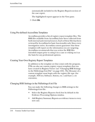 AccessData Corp.



                              automatically included in the Registry Reports section of
                              the case report.
                              The highlighted report appears in the View pane.
                           3 Click OK.




Using Pre-defined AccessData Templates
                         AccessData provides a list of registry report template files. The
                         RSR files available from AccessData have been collected from
                         both internal and external sources. Each of these files has been
                         reviewed by AccessData for basic functionality only. Since every
                         investigation varies, Accessdata cannot guarantee that these
                         templates will report on the information you are targeting.
                         AccessData recommends that you review the RSR files
                         intended output prior to using it in a case or relying on it as
                         the basis for any professional opinion.

Creating Your Own Registry Report Templates
                         In addition to the template set that comes with the program,
                         FTK can also use custom registry report templates that you
                         have created in Registry Viewer (see “Changing RSR Settings
                         in the FtkSettings.0.ini File” on page 210). The filename of a
                         custom template must begin with the registry file type (for
                         example, NTUser, Software, System, etc.) and have a .rsr
                         extension.

Changing RSR Settings in the FtkSettings.0.ini File
                         You can make the following changes to RSR settings in the
                         FtkSettings.0.ini file:
                              Select the Registry Reports check box by default in the
                              Evidence Processing Options window.
                              Add Registry Summary Reports as evidence items to every
                              new case.




210    Forensic Toolkit User Guide
 