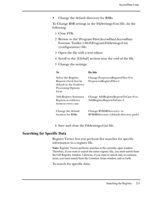 AccessData Corp.



                       Change the default directory for RSRs.
                  To Change RSR settings in the FtkSettings.0.ini file, do the
                  following:
                    1 Close FTK.
                    2 Browse to the Program FilesAccessDataAccessData
                       Forensic Toolkit 1.80.0ProgramFtkSettings.0.ini
                       (configuration) file.
                    3 Open the file with a text editor.
                    4 Scroll to the [Global] section near the end of the file.
                    5 Change the settings:

                     To                           Do this
                     Select the Registry          Change PreprocessRegistryFiles=0 to
                     Reports check box by         PreprocessRegistryFiles=1
                     default in the Evidence
                     Processing Options
                     form.
                     Add Registry Summary         Change AddRegistryReportsToCase=0 to
                     Reports as evidence          AddRegistryReportsToCase=1
                     items to every case.

                     Change the default           Change RVRSRDirectory= to
                     location for RSRs.           RVRSRDirectory=[default directory path]


                    6 Save and close the FtkSettings.0.ini file.

Searching for Specific Data
                  Registry Viewer lets you perform live searches for specific
                  information in a registry file.
                  Note: Registry Viewer performs searches in the currently open window.
                  Therefore, if you want to search the entire registry file, you must search from
                  the Full Registry window. Likewise, if you want to search only in common
                  areas, you must search from the Common Areas window, and so forth.
                  To search for specific data:




                                                                   Searching the Registry     211
 
