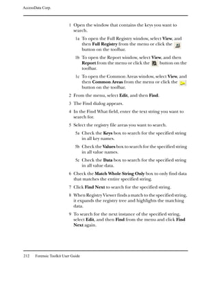 AccessData Corp.



                           1 Open the window that contains the keys you want to
                              search.
                               1a To open the Full Registry window, select View, and
                                     then Full Registry from the menu or click the
                                     button on the toolbar.
                               1b To open the Report window, select View, and then
                                     Report from the menu or click the     button on the
                                     toolbar.
                               1c To open the Common Areas window, select View, and
                                     then Common Areas from the menu or click the
                                     button on the toolbar.
                           2 From the menu, select Edit, and then Find.
                           3 The Find dialog appears.
                           4 In the Find What field, enter the text string you want to
                              search for.
                           5 Select the registry file areas you want to search.
                               5a Check the Keys box to search for the specified string
                                     in all key names.
                               5b Check the Values box to search for the specified string
                                     in all value names.
                               5c Check the Data box to search for the specified string
                                     in all value data.
                           6 Check the Match Whole String Only box to only find data
                              that matches the entire specified string.
                           7 Click Find Next to search for the specified string.
                           8 When Registry Viewer finds a match to the specified string,
                              it expands the registry tree and highlights the matching
                              data.
                           9 To search for the next instance of the specified string,
                              select Edit, and then Find from the menu and click Find
                              Next again.




212    Forensic Toolkit User Guide
 